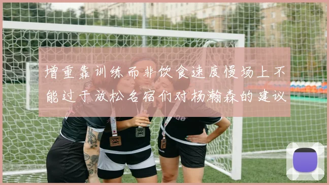 增重靠训练而非饮食速度慢场上不能过于放松名宿们对杨瀚森的建议
