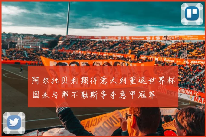 阿尔托贝利期待意大利重返世界杯国米与那不勒斯争夺意甲冠军
