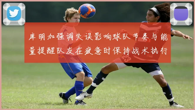 库明加强调失误影响球队节奏与能量提醒队友在疲惫时保持战术执行力