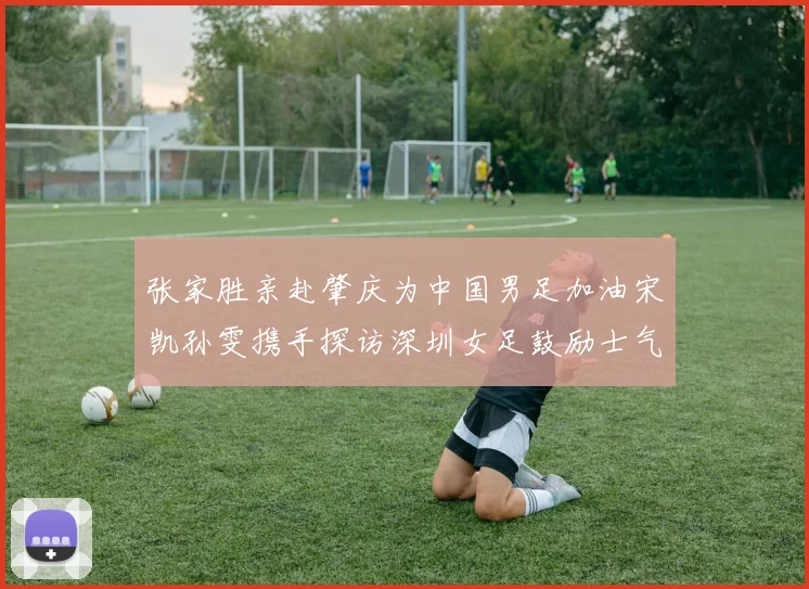 张家胜亲赴肇庆为中国男足加油宋凯孙雯携手探访深圳女足鼓励士气