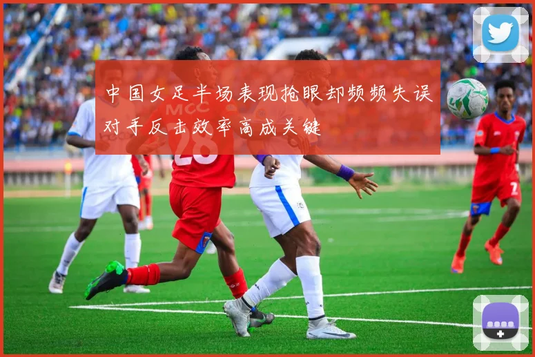 中国女足半场表现抢眼却频频失误对手反击效率高成关键