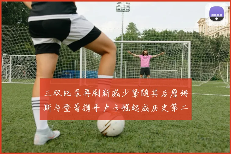 三双纪录再刷新威少紧随其后詹姆斯与登哥携手卢卡崛起成历史第二