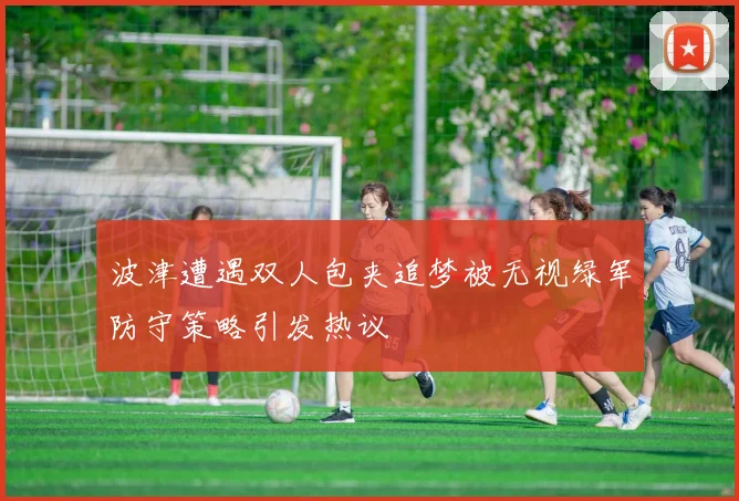 波津遭遇双人包夹追梦被无视绿军防守策略引发热议