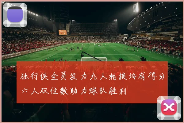 独行侠全员发力九人轮换均有得分六人双位数助力球队胜利