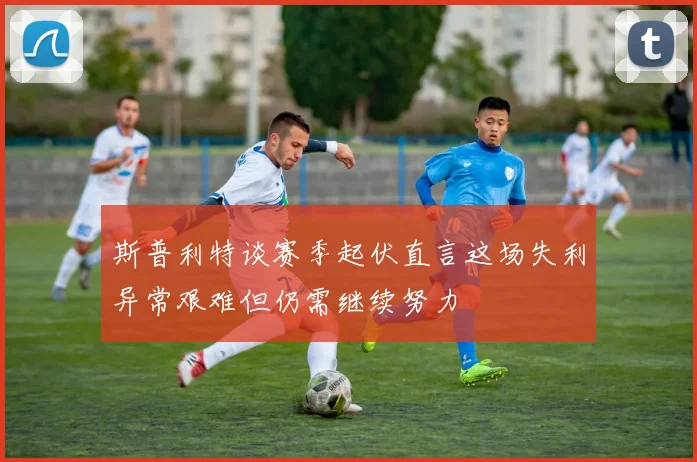 斯普利特谈赛季起伏直言这场失利异常艰难但仍需继续努力