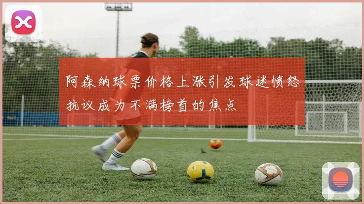 阿森纳球票价格上涨引发球迷愤怒抗议成为不满榜首的焦点
