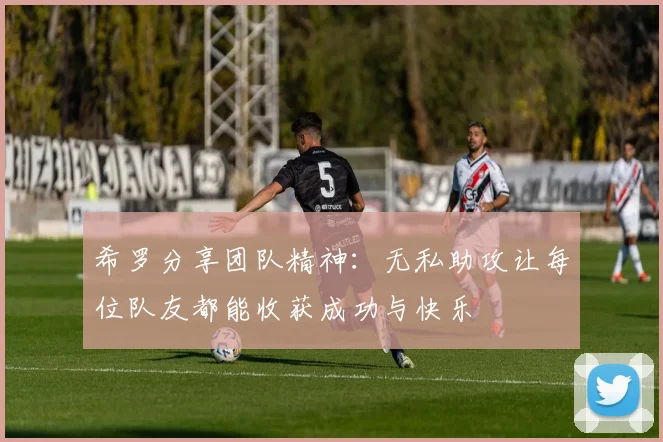 希罗分享团队精神：无私助攻让每位队友都能收获成功与快乐