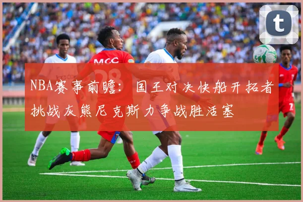 NBA赛事前瞻：国王对决快船开拓者挑战灰熊尼克斯力争战胜活塞