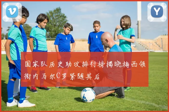 国家队历史助攻排行榜揭晓梅西领衔内马尔C罗紧随其后