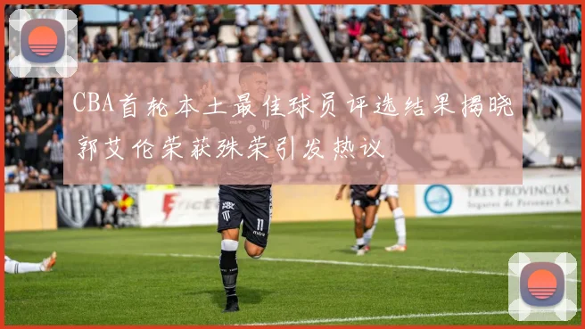 CBA首轮本土最佳球员评选结果揭晓郭艾伦荣获殊荣引发热议