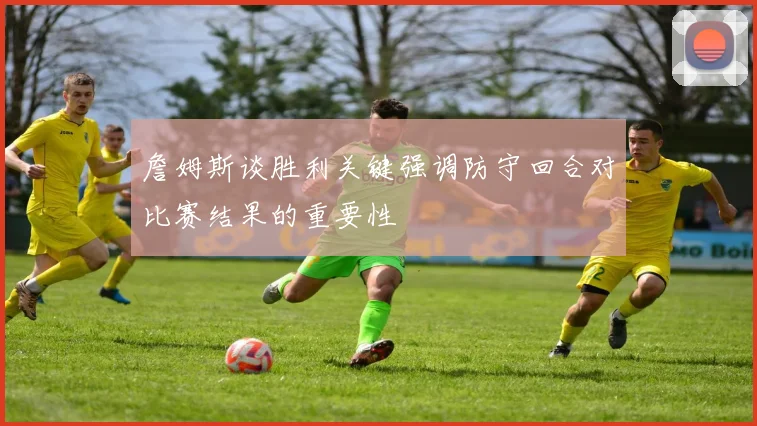 詹姆斯谈胜利关键强调防守回合对比赛结果的重要性