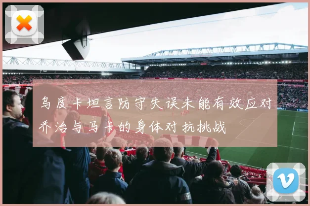 乌度卡坦言防守失误未能有效应对乔治与马卡的身体对抗挑战