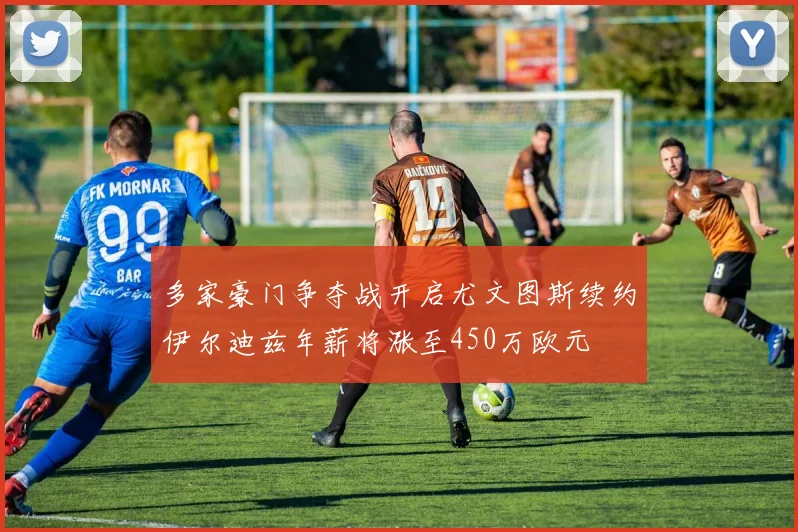 多家豪门争夺战开启尤文图斯续约伊尔迪兹年薪将涨至450万欧元