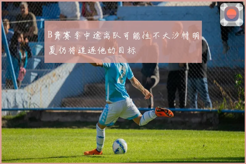 B费赛季中途离队可能性不大沙特明夏仍将追逐他的目标