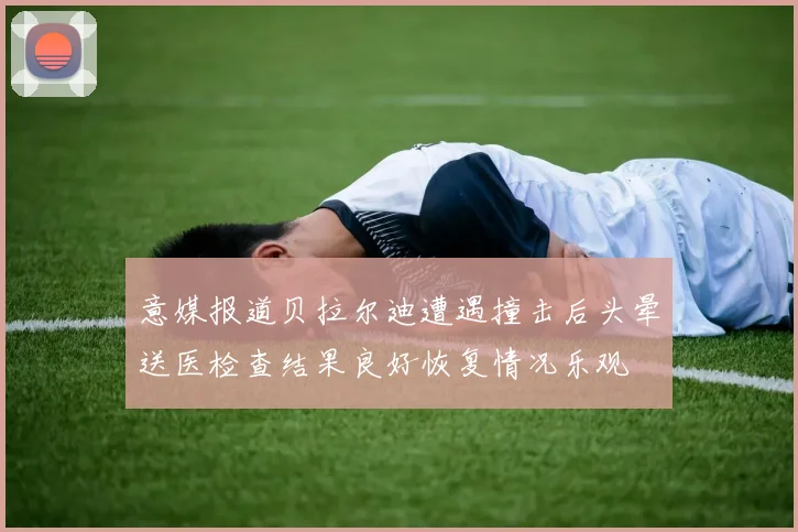 意媒报道贝拉尔迪遭遇撞击后头晕送医检查结果良好恢复情况乐观