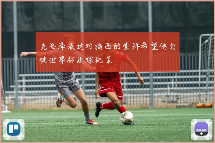 克洛泽表达对梅西的崇拜希望他打破世界杯进球纪录