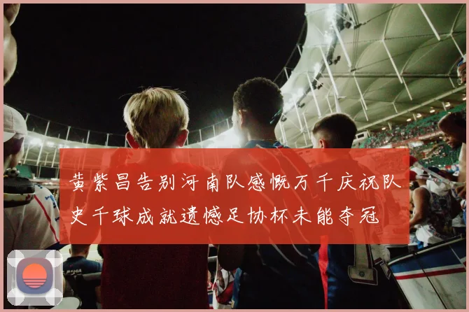 黄紫昌告别河南队感慨万千庆祝队史千球成就遗憾足协杯未能夺冠