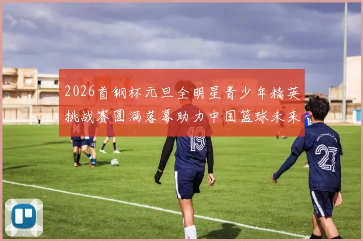 2026首钢杯元旦全明星青少年精英挑战赛圆满落幕助力中国篮球未来发展