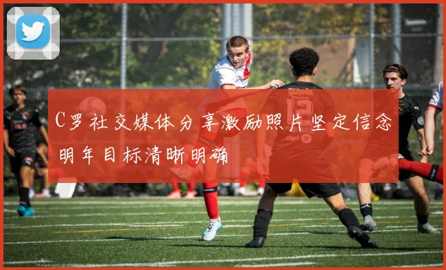 C罗社交媒体分享激励照片坚定信念明年目标清晰明确