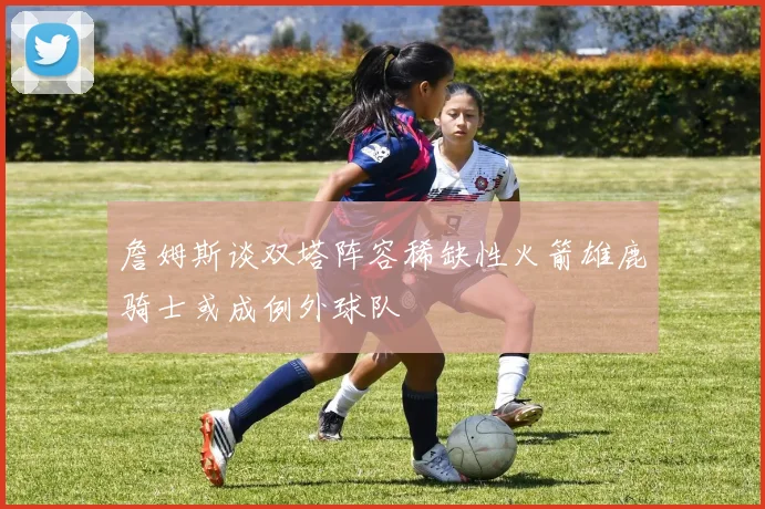 詹姆斯谈双塔阵容稀缺性火箭雄鹿骑士或成例外球队